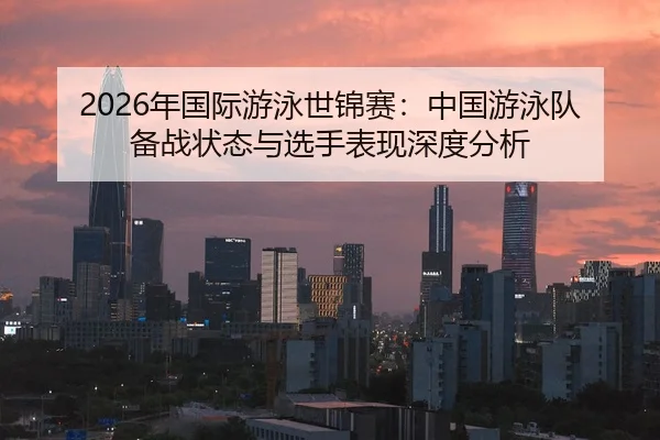 2026年国际游泳世锦赛：中国游泳队备战状态与选手表现深度分析