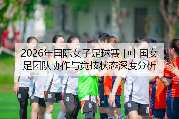 2026年国际女子足球赛中中国女足团队协作与竞技状态深度分析