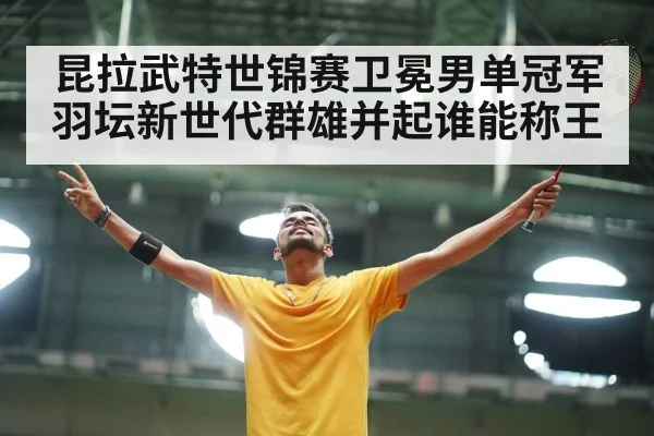 昆拉武特世锦赛卫冕男单冠军羽坛新世代群雄并起谁能称王